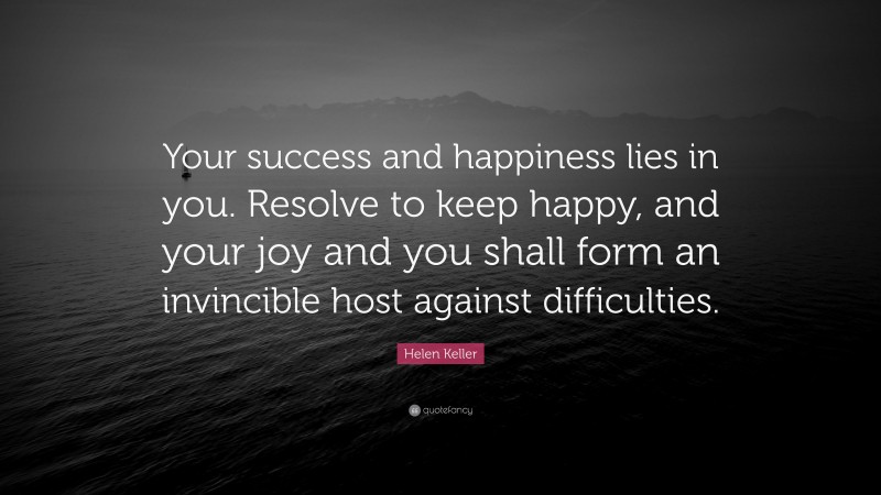 Helen Keller Quote: “Your success and happiness lies in you. Resolve to keep happy, and your joy and you shall form an invincible host against difficulties.”