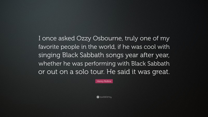 Henry Rollins Quote: “I once asked Ozzy Osbourne, truly one of my favorite people in the world, if he was cool with singing Black Sabbath songs year after year, whether he was performing with Black Sabbath or out on a solo tour. He said it was great.”