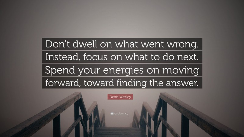 Denis Waitley Quote: “Don’t dwell on what went wrong. Instead, focus on what to do next. Spend your energies on moving forward, toward finding the answer.”