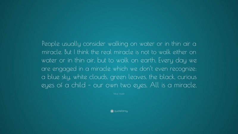 Nhat Hanh Quote: “People usually consider walking on water or in thin air a miracle. But I think the real miracle is not to walk either on water or in thin air, but to walk on earth. Every day we are engaged in a miracle which we don’t even recognize: a blue sky, white clouds, green leaves, the black, curious eyes of a child – our own two eyes. All is a miracle.”