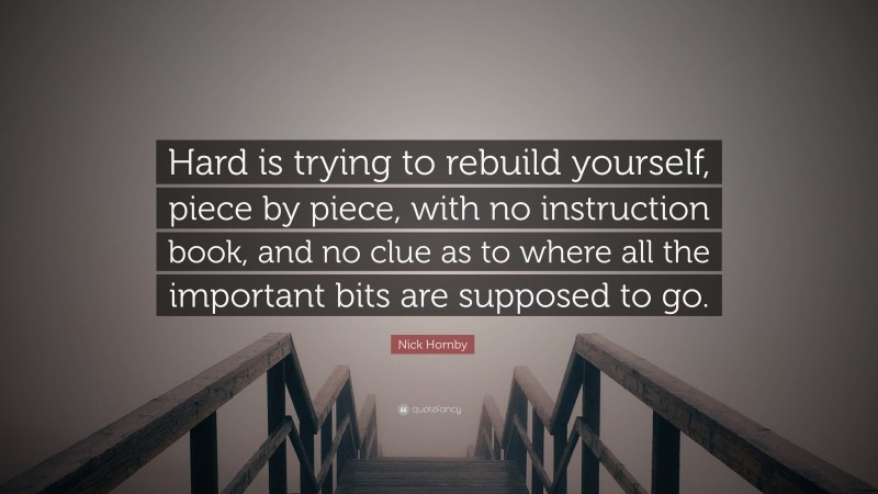 Nick Hornby Quote: “Hard is trying to rebuild yourself, piece by piece, with no instruction book, and no clue as to where all the important bits are supposed to go.”