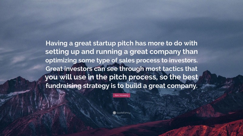 Ken Howery Quote: “Having a great startup pitch has more to do with setting up and running a great company than optimizing some type of sales process to investors. Great investors can see through most tactics that you will use in the pitch process, so the best fundraising strategy is to build a great company.”