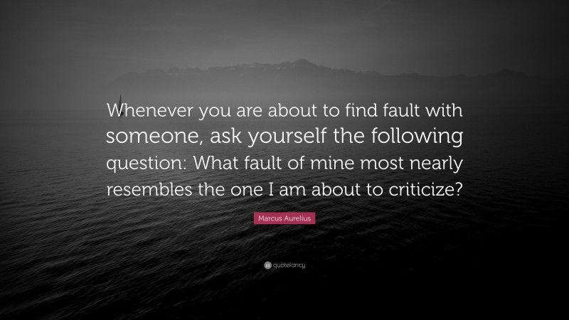 Marcus Aurelius Quote: “Whenever you are about to find fault with someone, ask yourself the following question: What fault of mine most nearly resembles the one I am about to criticize?”