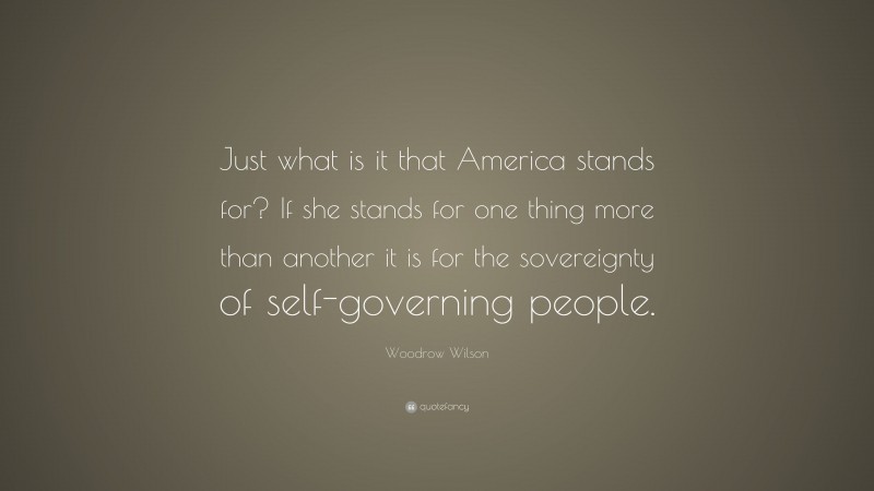Woodrow Wilson Quote: “Just what is it that America stands for? If she stands for one thing more than another it is for the sovereignty of self-governing people.”
