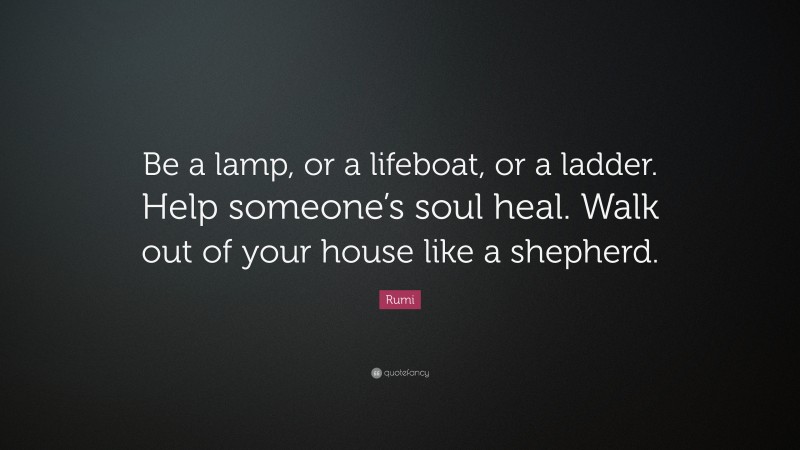 Rumi Quote: “Be a lamp, or a lifeboat, or a ladder. Help someone’s soul heal. Walk out of your house like a shepherd.”