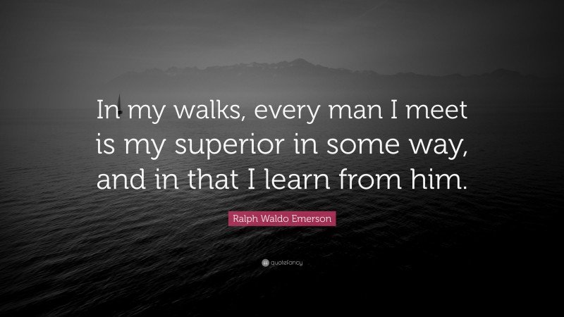 Ralph Waldo Emerson Quote: “In my walks, every man I meet is my superior in some way, and in that I learn from him.”