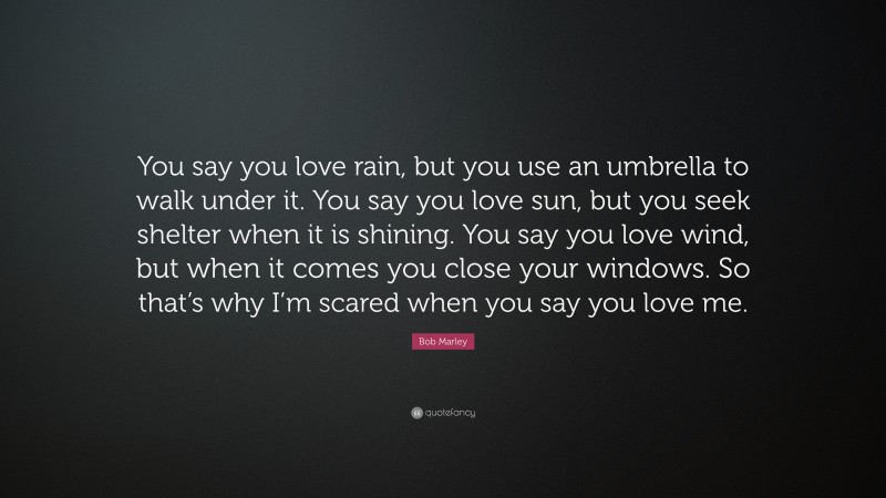 Bob Marley Quote: “You say you love rain, but you use an umbrella to walk under it. You say you love sun, but you seek shelter when it is shining. You say you love wind, but when it comes you close your windows. So that’s why I’m scared when you say you love me.”