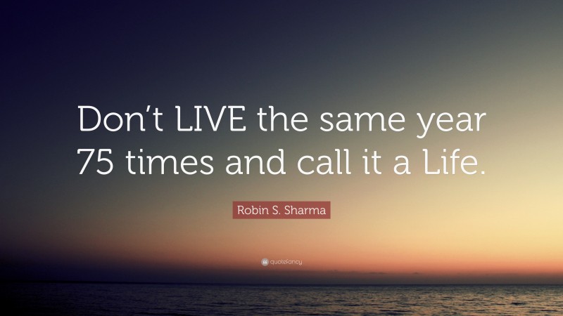 Robin S. Sharma Quote: “Don’t LIVE the same year 75 times and call it a Life.”