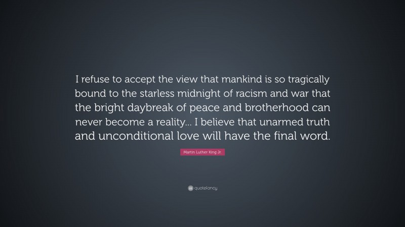 Martin Luther King Jr. Quote: “I refuse to accept the view that mankind is so tragically bound to the starless midnight of racism and war that the bright daybreak of peace and brotherhood can never become a reality... I believe that unarmed truth and unconditional love will have the final word.”