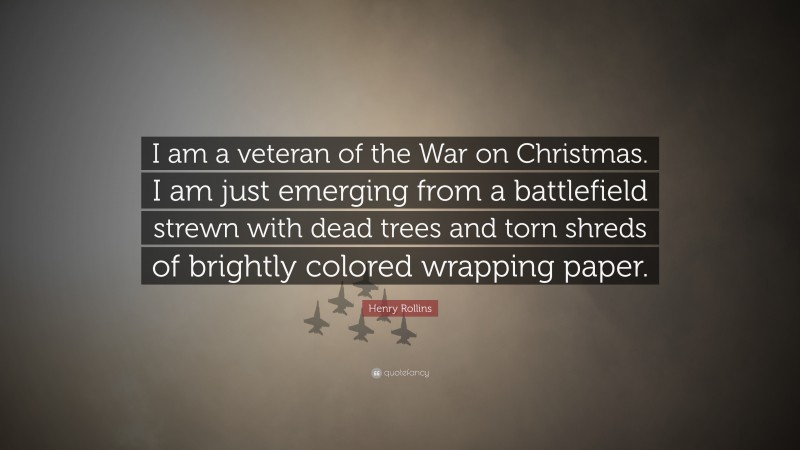 Henry Rollins Quote: “I am a veteran of the War on Christmas. I am just emerging from a battlefield strewn with dead trees and torn shreds of brightly colored wrapping paper.”
