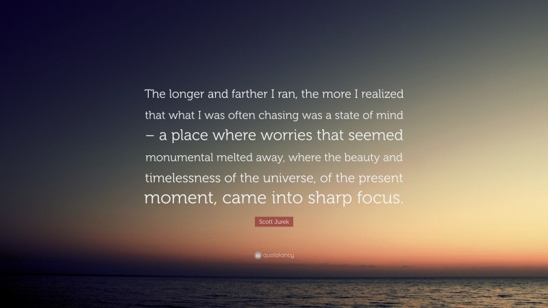 Scott Jurek Quote: “The longer and farther I ran, the more I realized that what I was often chasing was a state of mind – a place where worries that seemed monumental melted away, where the beauty and timelessness of the universe, of the present moment, came into sharp focus.”