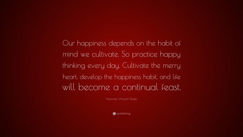 Norman Vincent Peale Quote: “Our happiness depends on the habit of mind we cultivate. So practice happy thinking every day. Cultivate the merry heart, develop the happiness habit, and life will become a continual feast.”
