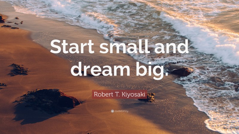Robert T. Kiyosaki Quote: “Start small and dream big.”