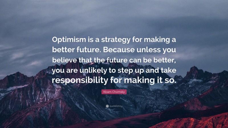 Noam Chomsky Quote: “Optimism is a strategy for making a better future. Because unless you believe that the future can be better, you are unlikely to step up and take responsibility for making it so.”