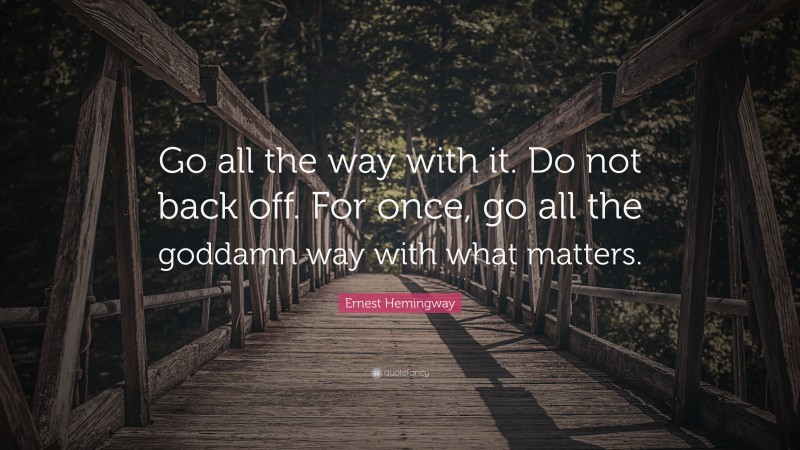 Ernest Hemingway Quote: “Go all the way with it. Do not back off. For once, go all the goddamn way with what matters.”