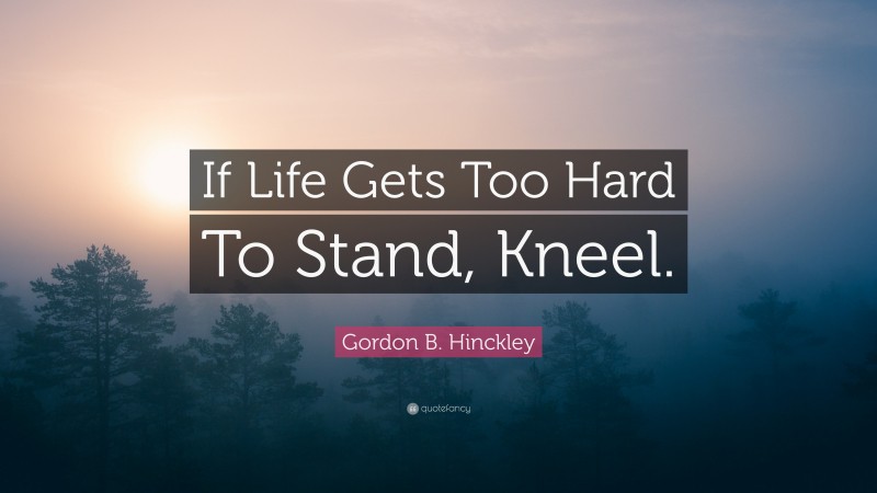 Gordon B. Hinckley Quote: “If Life Gets Too Hard To Stand, Kneel.”