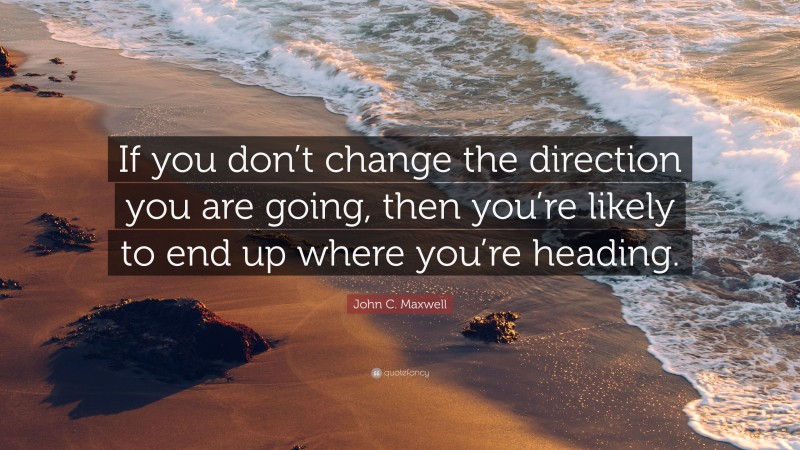 John C. Maxwell Quote: “If you don’t change the direction you are going, then you’re likely to end up where you’re heading.”