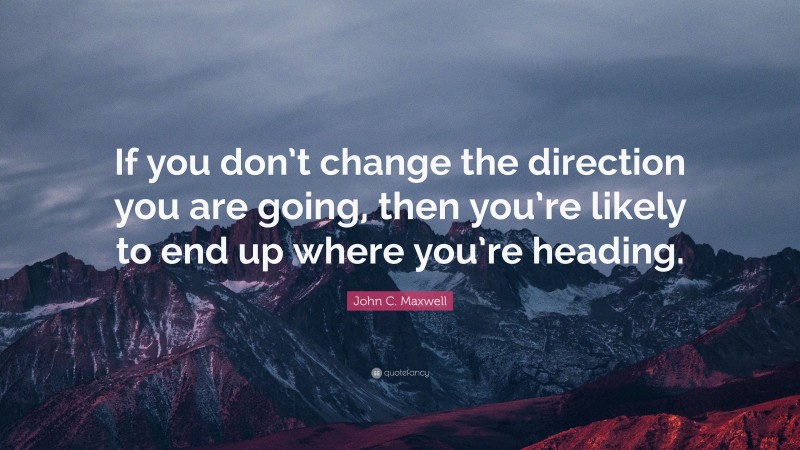 John C. Maxwell Quote: “If you don’t change the direction you are going, then you’re likely to end up where you’re heading.”