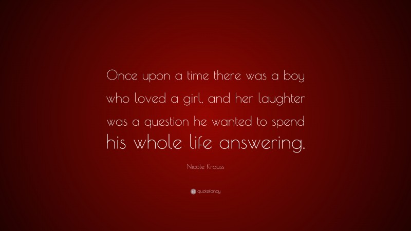 Nicole Krauss Quote: “Once upon a time there was a boy who loved a girl, and her laughter was a question he wanted to spend his whole life answering.”