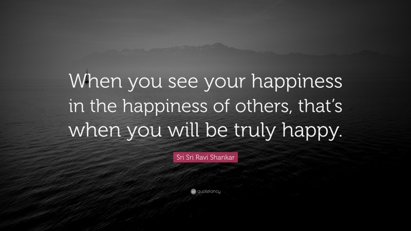 Sri Sri Ravi Shankar Quote: “When you see your happiness  in the happiness of others,  that’s when you will be truly  happy.”