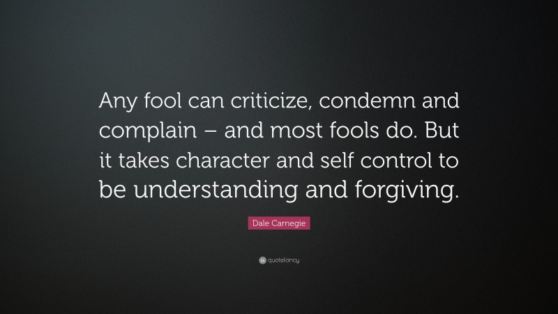 Dale Carnegie Quote: “Any fool can criticize, condemn and complain – and most fools do. But it takes character and self control to be understanding and forgiving.”