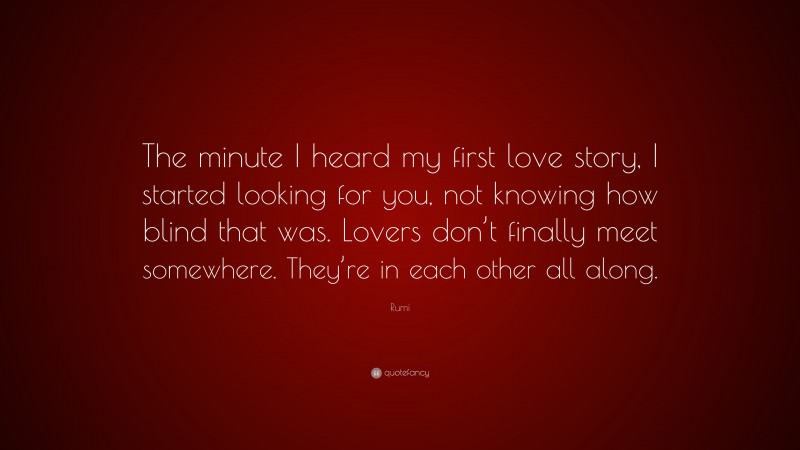 Rumi Quote: “The minute I heard my first love story, I started looking for you, not knowing how blind that was. Lovers don’t finally meet somewhere. They’re in each other all along.”