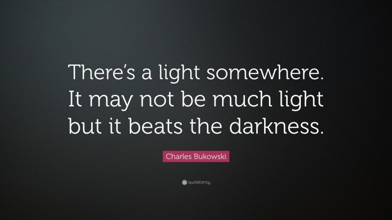 Charles Bukowski Quote: “There’s a light somewhere. It may not be much light but it beats the darkness.”
