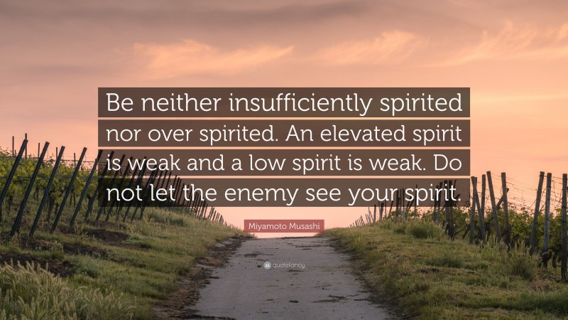 Miyamoto Musashi Quote: “Be neither insufficiently spirited nor over spirited. An elevated spirit is weak and a low spirit is weak. Do not let the enemy see your spirit.”