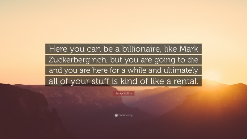Henry Rollins Quote: “Here you can be a billionaire, like Mark Zuckerberg rich, but you are going to die and you are here for a while and ultimately all of your stuff is kind of like a rental.”