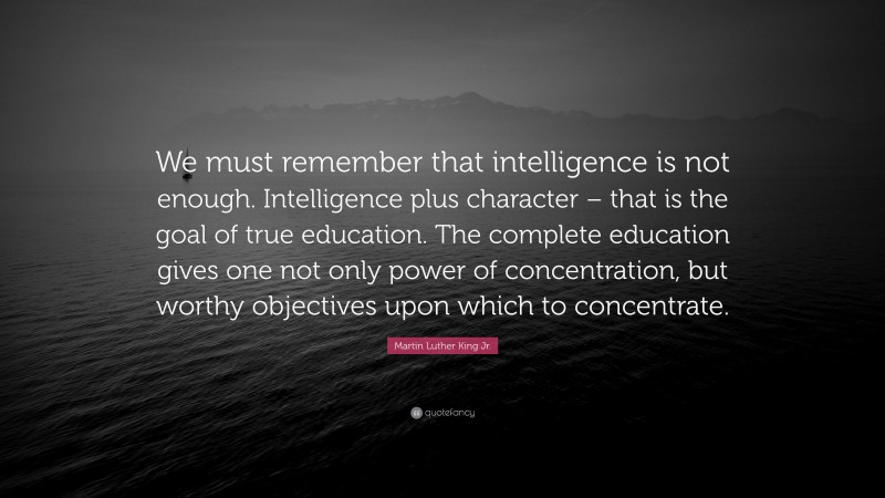 Martin Luther King Jr. Quote: “We must remember that intelligence is not enough. Intelligence plus character – that is the goal of true education. The complete education gives one not only power of concentration, but worthy objectives upon which to concentrate.”