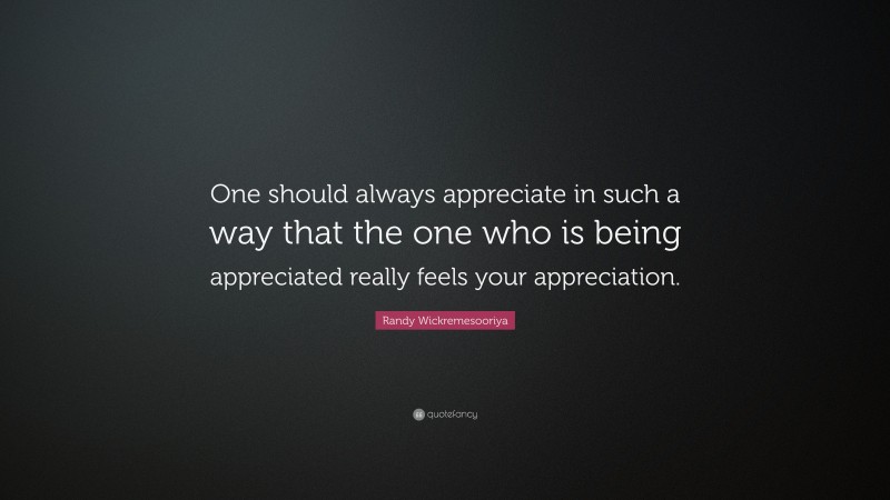 Randy Wickremesooriya Quote: “One should always appreciate in such a way that the one who is being appreciated really feels your appreciation.”