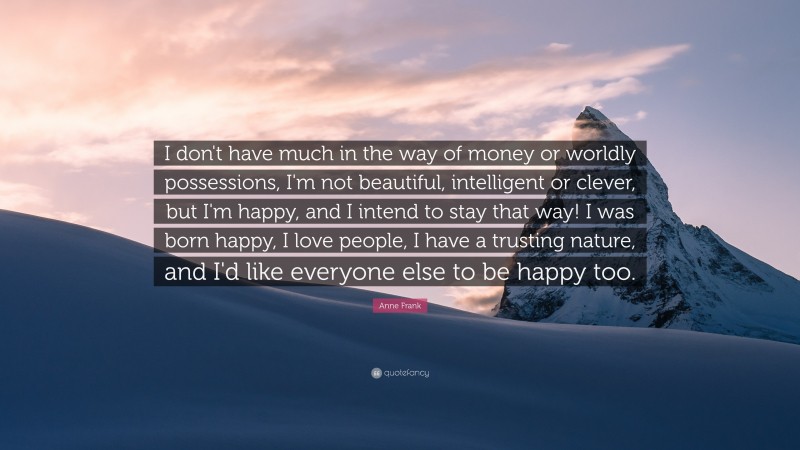 Anne Frank Quote: “I don't have much in the way of money or worldly possessions, I'm not beautiful, intelligent or clever, but I'm happy, and I intend to stay that way!  I was born happy, I love people, I have a trusting nature, and I'd like everyone else to be happy too. ”