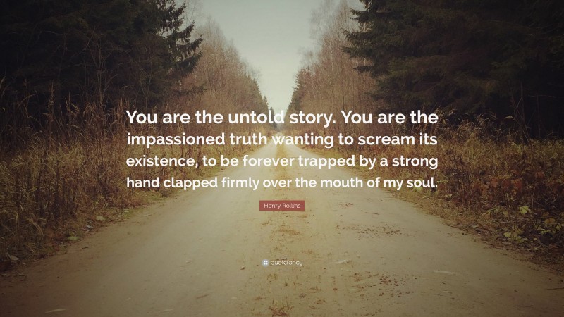 Henry Rollins Quote: “You are the untold story. You are the impassioned truth wanting to scream its existence, to be forever trapped by a strong hand clapped firmly over the mouth of my soul.”