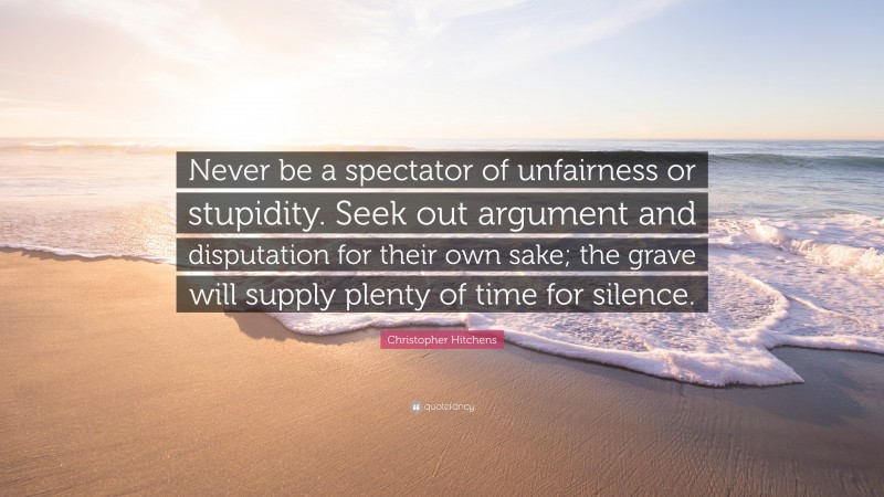 Christopher Hitchens Quote: “Never be a spectator of unfairness or stupidity. Seek out argument and disputation for their own sake; the grave will supply plenty of time for silence.”