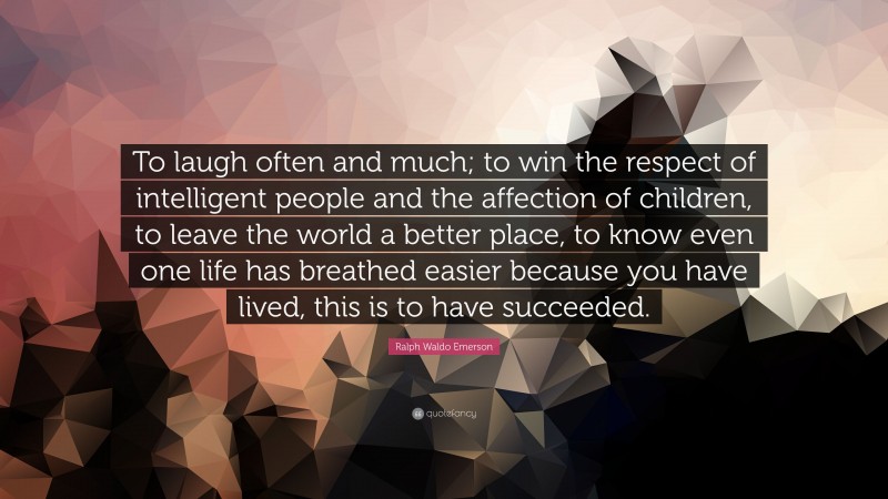 Ralph Waldo Emerson Quote: “To laugh often and much; to win the respect of intelligent people and the affection of children, to leave the world a better place, to know even one life has breathed easier because you have lived, this is to have succeeded.”