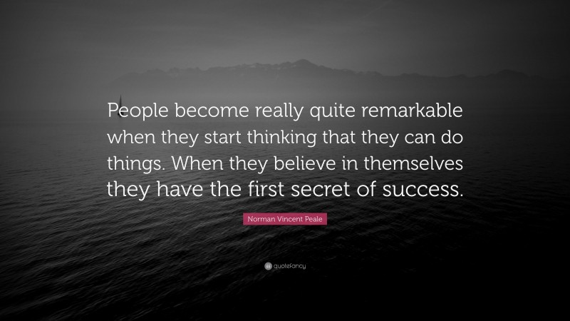 Norman Vincent Peale Quote: “People become really quite remarkable when they start thinking that they can do things. When they believe in themselves they have the first secret of success.”