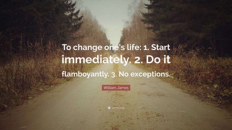 William James Quote: “To change one’s life:    1. Start immediately.    2. Do it flamboyantly.    3. No exceptions.”