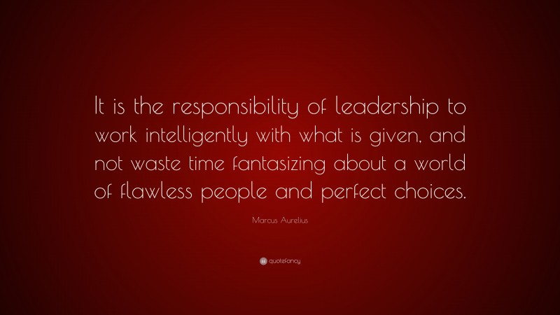 Marcus Aurelius Quote: “It is the responsibility of leadership to work intelligently with what is given, and not waste time fantasizing about a world of flawless people and perfect choices.”