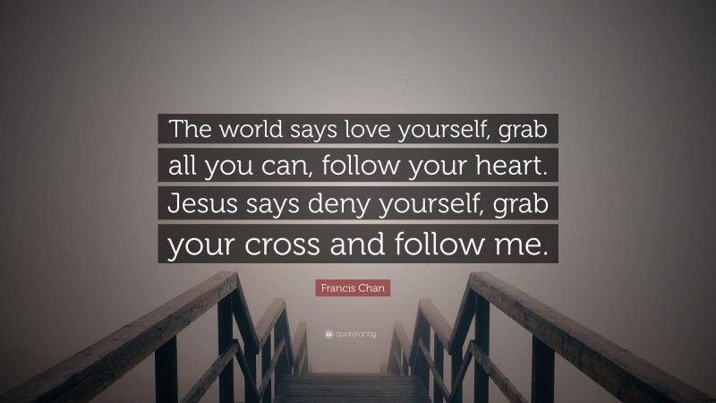 Francis Chan Quote: “The world says love yourself, grab all you can, follow your heart. Jesus says deny yourself, grab your cross and follow me.”