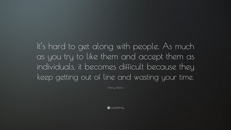 Henry Rollins Quote: “It’s hard to get along with people. As much as you try to like them and accept them as individuals, it becomes difficult because they keep getting out of line and wasting your time.”