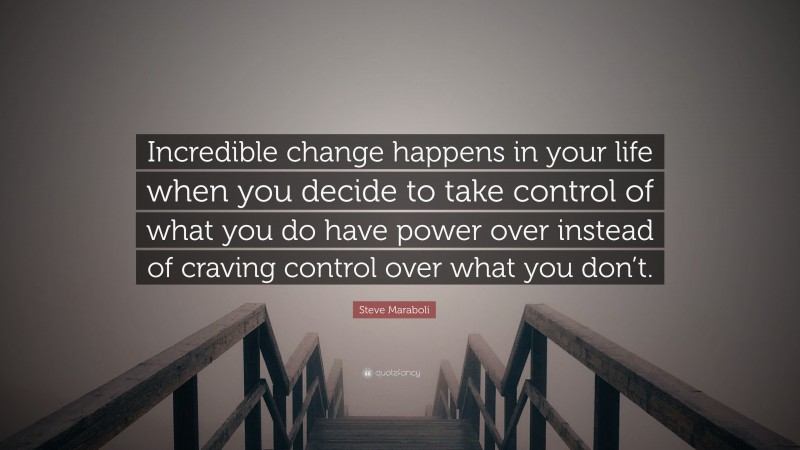 Steve Maraboli Quote: “Incredible change happens in your life when you decide to take control of what you do have power over instead of craving control over what you don’t.”