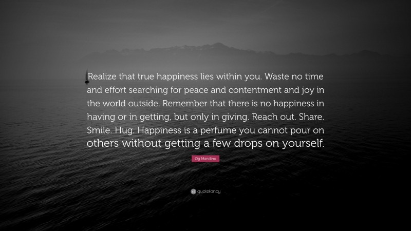 Og Mandino Quote: “Realize that true happiness lies within you. Waste no time and effort searching for peace and contentment and joy in the world outside. Remember that there is no happiness in having or in getting, but only in giving. Reach out. Share. Smile. Hug. Happiness is a perfume you cannot pour on others without getting a few drops on yourself.”
