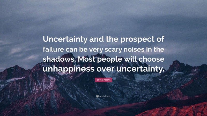 Tim Ferriss Quote: “Uncertainty and the prospect of failure can be very scary noises in the shadows. Most people will choose unhappiness over uncertainty.”