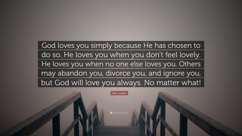 Max Lucado Quote: “God loves you simply because He has chosen to do so. He loves you when you don’t feel lovely. He loves you when no one else loves you. Others may abandon you, divorce you, and ignore you, but God will love you always. No matter what!”