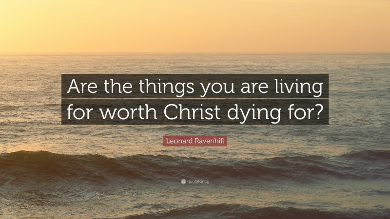 Leonard Ravenhill Quote: “Are the things you are living for worth Christ dying for?”