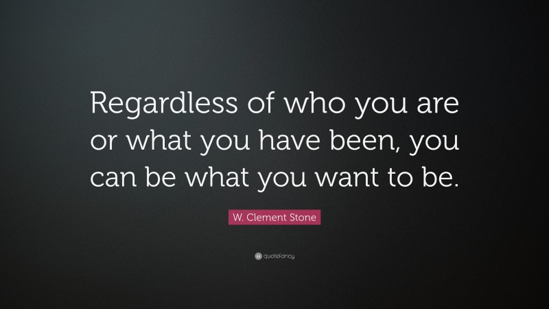 W. Clement Stone Quote: “Regardless of who you are or what you have been, you can be what you want to be.”