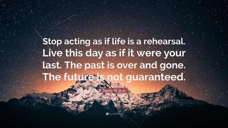 Wayne W. Dyer Quote: “Stop acting as if life is a rehearsal. Live this day as if it were your last. The past is over and gone. The future is not guaranteed.”