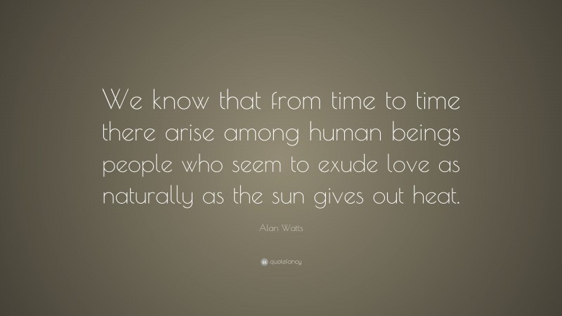Alan Watts Quote: “We know that from time to time there arise among human beings people who seem to exude love as naturally as the sun gives out heat.”