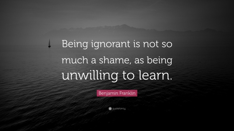 Benjamin Franklin Quote: “Being ignorant is not so much a shame, as being unwilling to learn.”