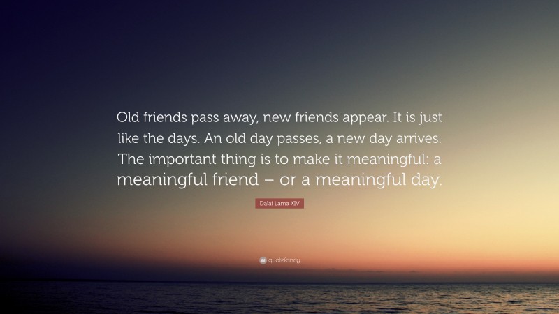 Dalai Lama XIV Quote: “Old friends pass away, new friends appear. It is just like the days. An old day passes, a new day arrives. The important thing is to make it meaningful: a meaningful friend – or a meaningful day.”